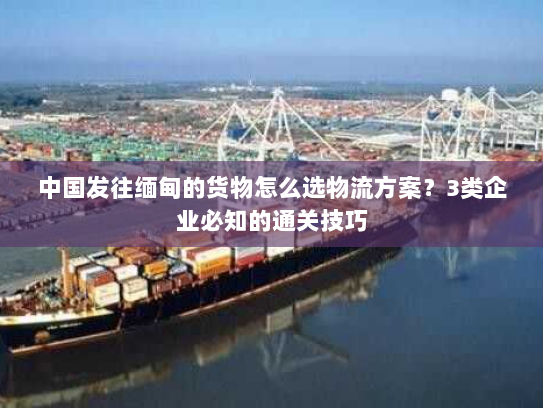中国发往缅甸的货物怎么选物流方案?3类企业必知的通关技巧 中国发往缅甸的货物怎么选物流方案?3类企业必知的通关技巧