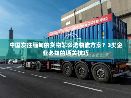 中国发往缅甸的货物怎么选物流方案?3类企业必知的通关技巧 中国发往缅甸的货物怎么选物流方案?3类企业必知的通关技巧