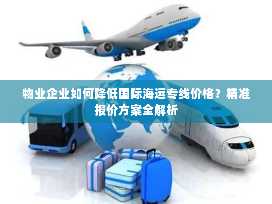 物业企业如何降低国际海运专线价格?精准报价方案全解析 物业企业如何降低国际海运专线价格?精准报价方案全解析
