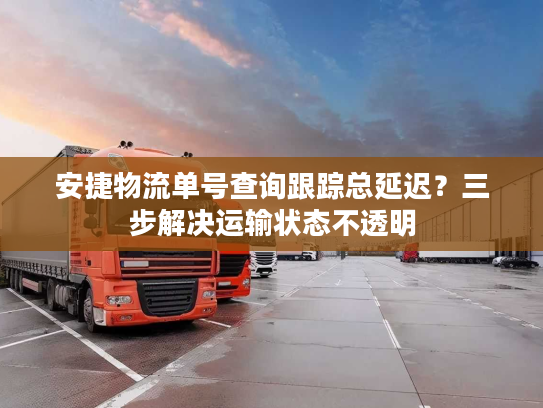 安捷物流单号查询跟踪总延迟？三步解决运输状态不透明