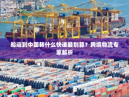 船运到中国转什么快递最划算?跨境物流专家解析 船运到中国转什么快递最划算?跨境物流专家解析
