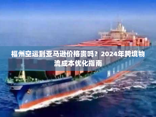 福州空运到亚马逊价格贵吗?2024年跨境物流成本优化指南 福州空运到亚马逊价格贵吗?2024年跨境物流成本优化指南