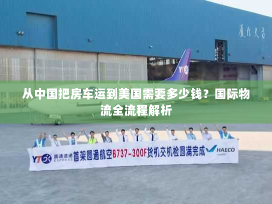 从中国把房车运到美国需要多少钱?国际物流全流程解析 从中国把房车运到美国需要多少钱?国际物流全流程解析