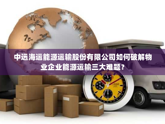 中远海运能源运输股份有限公司如何破解物业企业能源运输三大难题? 中远海运能源运输股份有限公司如何破解物业企业能源运输三大难题?