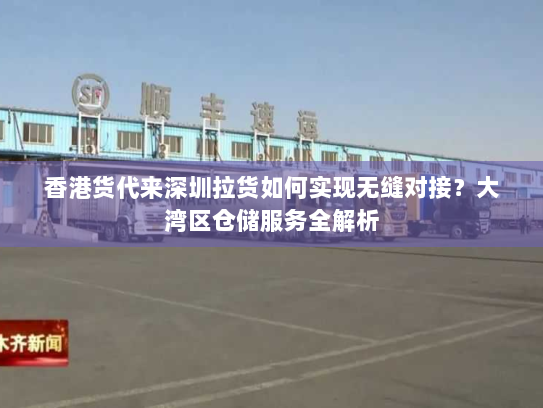 香港货代来深圳拉货如何实现无缝对接？大湾区仓储服务全解析
