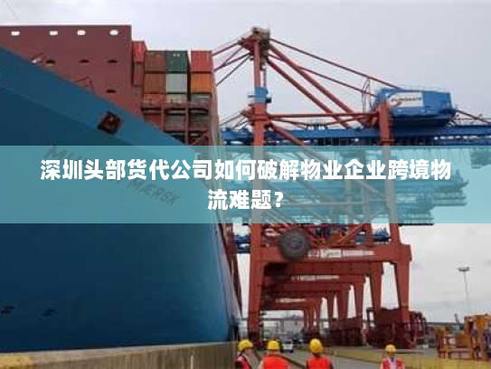 深圳头部货代公司如何破解物业企业跨境物流难题? 深圳头部货代公司如何破解物业企业跨境物流难题?