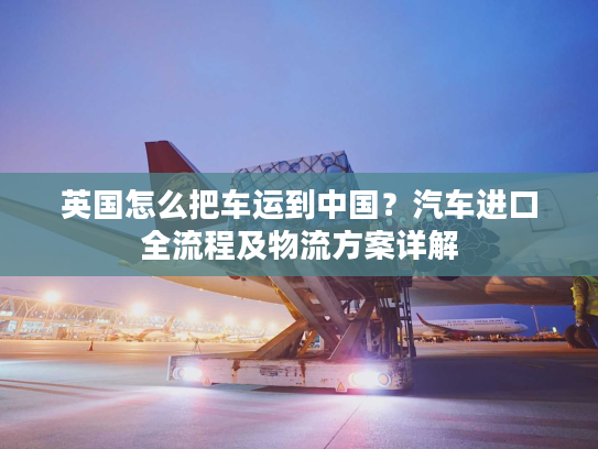 英国怎么把车运到中国？汽车进口全流程及物流方案详解