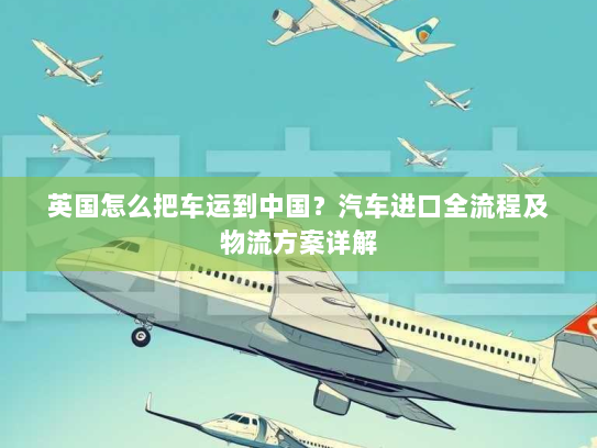英国怎么把车运到中国?汽车进口全流程及物流方案详解 英国怎么把车运到中国?汽车进口全流程及物流方案详解