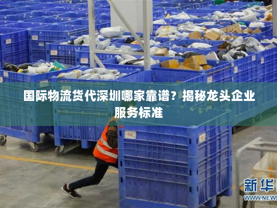 国际物流货代深圳哪家靠谱？揭秘龙头企业服务标准