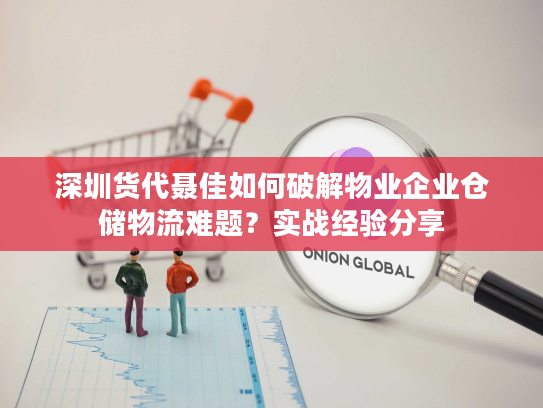 深圳货代聂佳如何破解物业企业仓储物流难题？实战经验分享