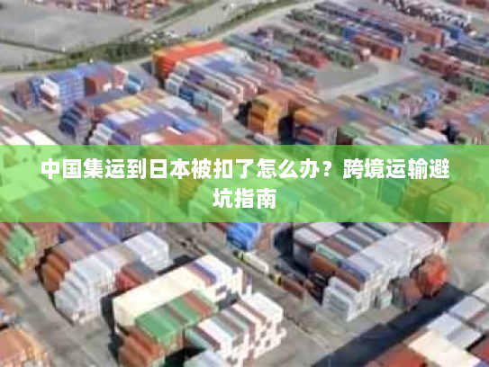 中国集运到日本被扣了怎么办?跨境运输避坑指南 中国集运到日本被扣了怎么办?跨境运输避坑指南