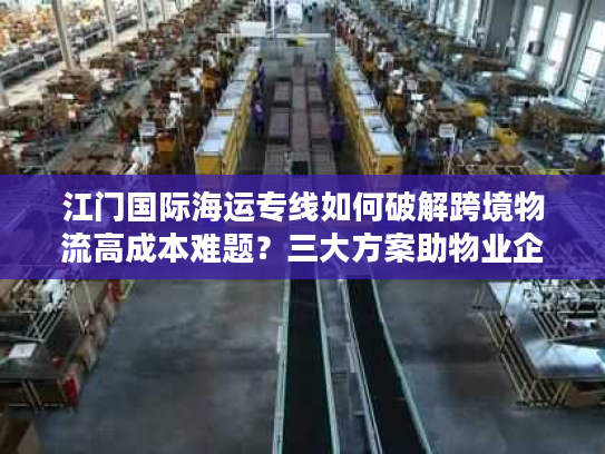 江门国际海运专线如何破解跨境物流高成本难题？三大方案助物业企业降本30%