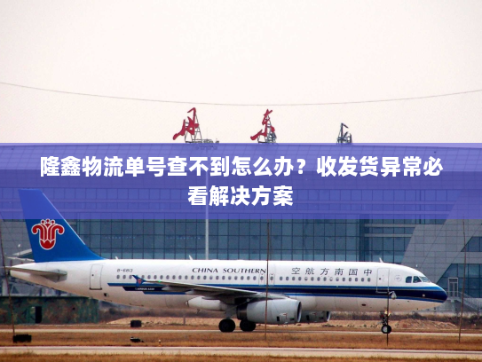 隆鑫物流单号查不到怎么办？收发货异常必看解决方案