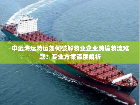 中远海运特运如何破解物业企业跨境物流难题?专业方案深度解析 中远海运特运如何破解物业企业跨境物流难题?专业方案深度解析