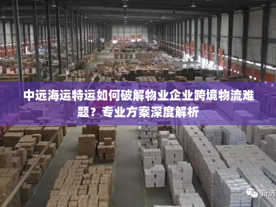 中远海运特运如何破解物业企业跨境物流难题?专业方案深度解析 中远海运特运如何破解物业企业跨境物流难题?专业方案深度解析