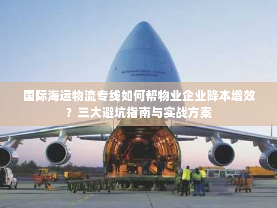 国际海运物流专线如何帮物业企业降本增效？三大避坑指南与实战方案