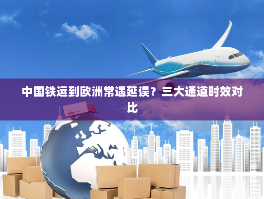 中国铁运到欧洲常遇延误？三大通道时效对比