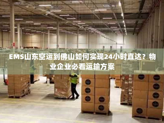 EMS山东空运到佛山如何实现24小时直达?物业企业必看运输方案 EMS山东空运到佛山如何实现24小时直达?物业企业必看运输方案