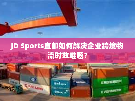 JD Sports直邮如何解决企业跨境物流时效难题？