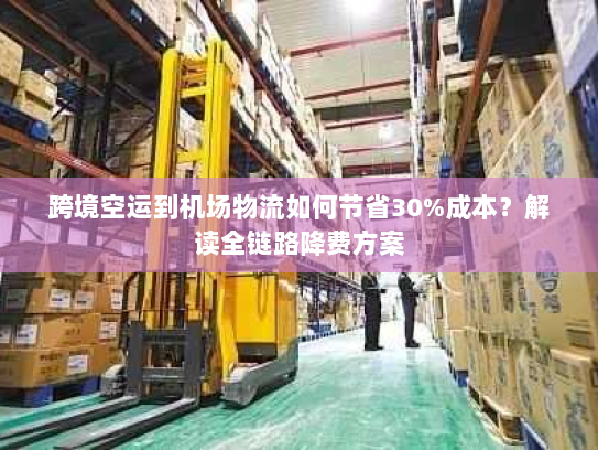 跨境空运到机场物流如何节省30%成本？解读全链路降费方案