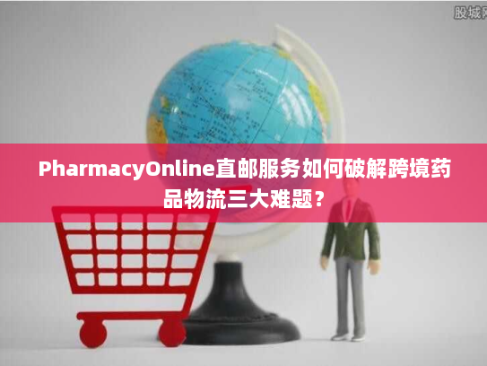 PharmacyOnline直邮服务如何破解跨境药品物流三大难题? PharmacyOnline直邮服务如何破解跨境药品物流三大难题?