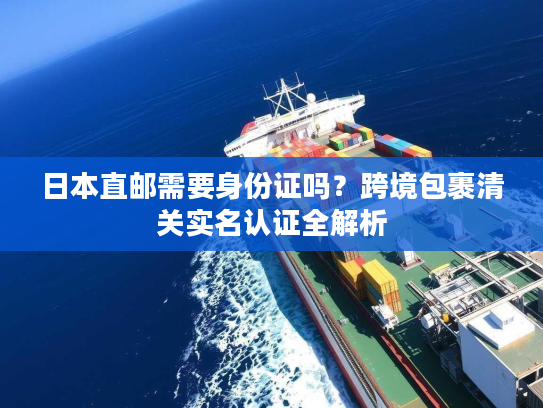 日本直邮需要身份证吗？跨境包裹清关实名认证全解析