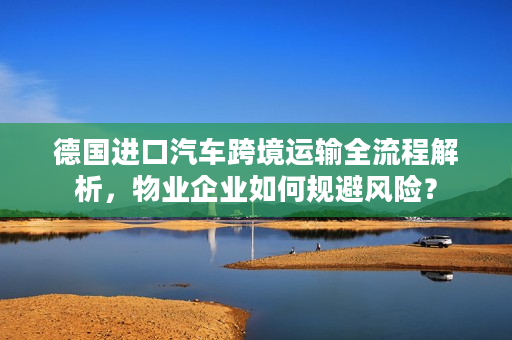 德国进口汽车跨境运输全流程解析，物业企业如何规避风险？