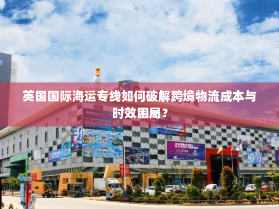 英国国际海运专线如何破解跨境物流成本与时效困局? 英国国际海运专线如何破解跨境物流成本与时效困局?