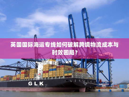 英国国际海运专线如何破解跨境物流成本与时效困局? 英国国际海运专线如何破解跨境物流成本与时效困局?