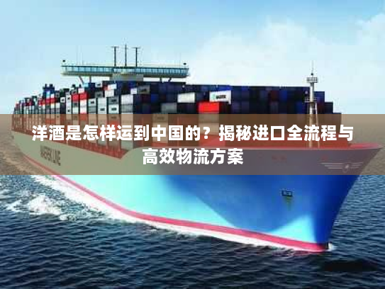 洋酒是怎样运到中国的？揭秘进口全流程与高效物流方案
