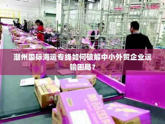 潮州国际海运专线如何破解中小外贸企业运输困局? 潮州国际海运专线如何破解中小外贸企业运输困局?