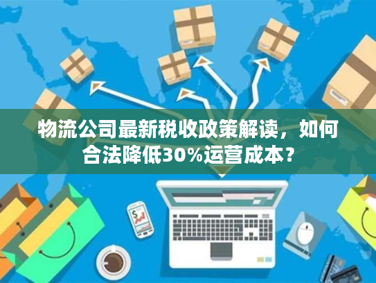 物流公司最新税收政策解读，如何合法降低30%运营成本？