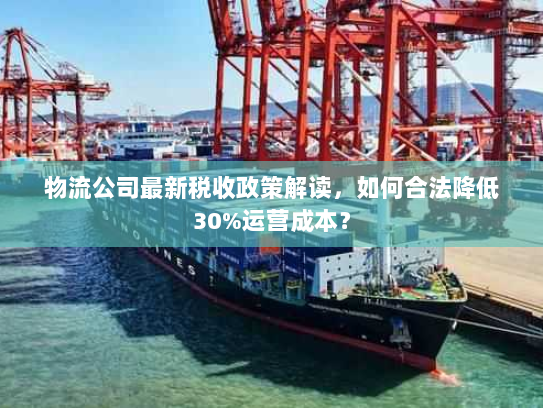 物流公司最新税收政策解读,如何合法降低30%运营成本? 物流公司最新税收政策解读,如何合法降低30%运营成本?