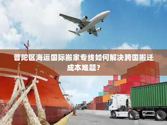 普陀区海运国际搬家专线如何解决跨国搬迁成本难题？