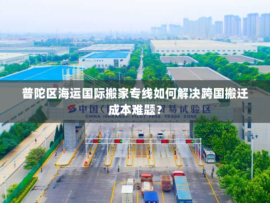 普陀区海运国际搬家专线如何解决跨国搬迁成本难题？