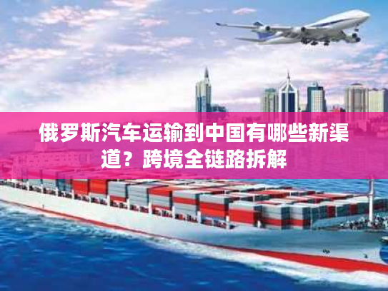 俄罗斯汽车运输到中国有哪些新渠道？跨境全链路拆解