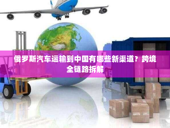 俄罗斯汽车运输到中国有哪些新渠道？跨境全链路拆解