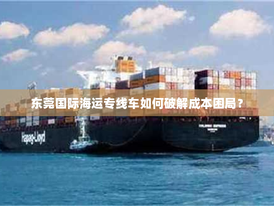 东莞国际海运专线车如何破解成本困局? 东莞国际海运专线车如何破解成本困局?