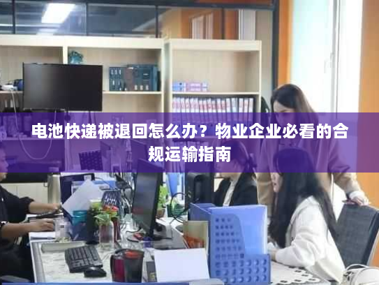 电池快递被退回怎么办？物业企业必看的合规运输指南