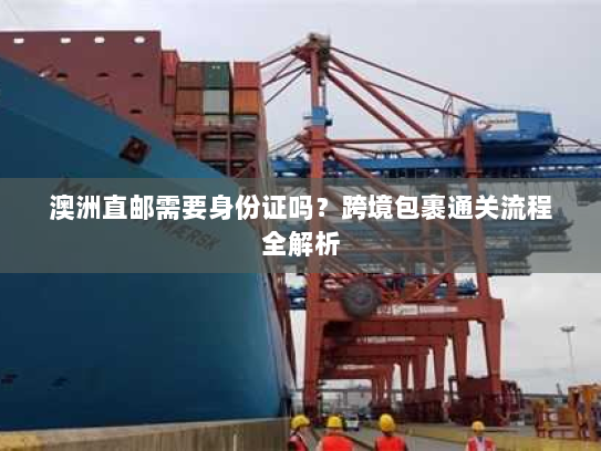 澳洲直邮需要身份证吗?跨境包裹通关流程全解析 澳洲直邮需要身份证吗?跨境包裹通关流程全解析