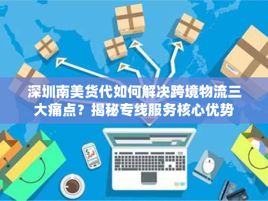 深圳南美货代如何解决跨境物流三大痛点？揭秘专线服务核心优势