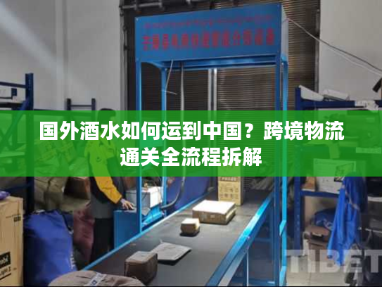 国外酒水如何运到中国？跨境物流通关全流程拆解