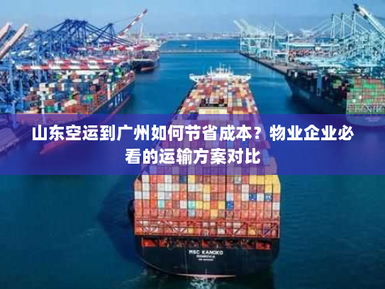 山东空运到广州如何节省成本？物业企业必看的运输方案对比