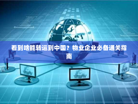 看到啥能转运到中国?物业企业必备通关指南 看到啥能转运到中国?物业企业必备通关指南