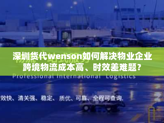 深圳货代wenson如何解决物业企业跨境物流成本高、时效差难题? 深圳货代wenson如何解决物业企业跨境物流成本高、时效差难题?