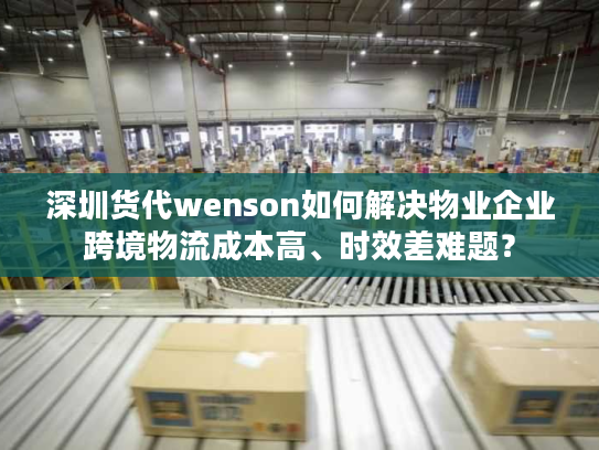 深圳货代wenson如何解决物业企业跨境物流成本高、时效差难题? 深圳货代wenson如何解决物业企业跨境物流成本高、时效差难题?