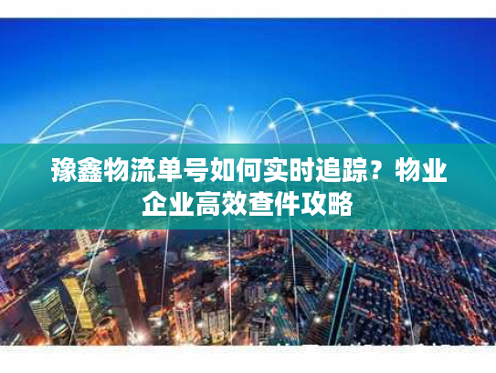 豫鑫物流单号如何实时追踪？物业企业高效查件攻略