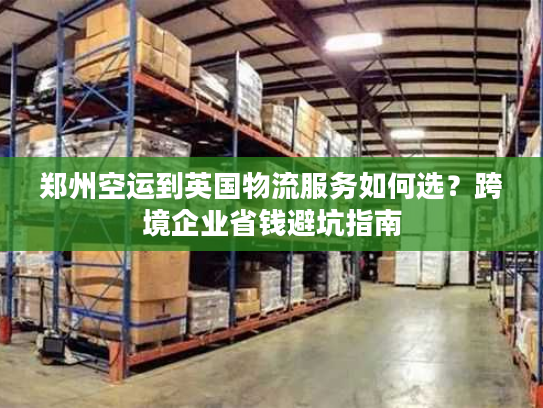 郑州空运到英国物流服务如何选?跨境企业省钱避坑指南 郑州空运到英国物流服务如何选?跨境企业省钱避坑指南