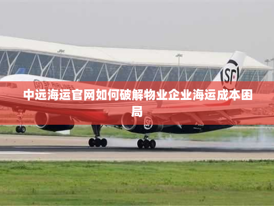 中远海运官网如何破解物业企业海运成本困局