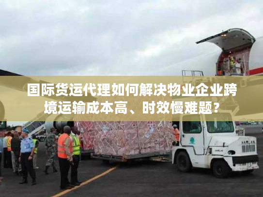 国际货运代理如何解决物业企业跨境运输成本高、时效慢难题? 国际货运代理如何解决物业企业跨境运输成本高、时效慢难题?